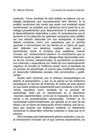 Dr. Alberto Chertok La causas de nuestra conducta
38
conducta-. Como resultado de este análisis se elabora una es-
trategia terapéutica que supuestamente será efectiva. Si el
análisis conductual nos revela que existe una ansiedad social
condicionada, es probable que utilicemos como parte de la es-
trategia procedimientos para descondicionar la ansiedad como
la desensibilización sistemática u otros. Si comprobamos que el
paciente no ha adquirido las aptitudes necesarias para estable-
cer una relación adecuada con sus semejantes, la terapia
deberá encararse como una experiencia que le permita
aprender a comunicarse con los demás en un plano de igual-
dad, defender sus derechos, expresar sus deseos y
sentimientos, tomar la iniciativa para establecer nuevos
vínculos, etc. -entrenamiento asertivo-. Si encontramos que su
inhibición social se debe a que alberga ideas equivocadas acer-
ca de los vínculos interpersonales, le ayudaremos a reevaluar
sus creencias y expectativas por medio de una reestructuración
cognitiva. Al concebir la "inhibición social" como el resultado de
un proceso de aprendizaje, el camino para modificarla consiste
en desarrollar habilidades sociales más convenientes y gratifi-
cantes.
Queda claro entonces que el enfoque psicopatológico es
distinto al psicoanalítico, y que no se piensa en los trastornos
psicológicos en término de síntomas. El motivo de esta postura
es que existe evidencia experimental para considerar a los fenó-
menos neuróticos como resultado de un proceso de
aprendizaje, tanto por su reproducción en el laboratorio
-neurosis experimentales- como por la respuesta de estos tras-
tornos a los procedimientos conductuales. También se ha
comprobado experimentalmente, por ejemplo en el caso de las
fobias y es un hecho de observación clínica habitual, que los su-
jetos que superan sus trastornos mediante un tratamiento
conductual no desarrollan síntomas sustitutos ni nada que se le
parezca.
Otro concepto que habitualmente genera confusión y que es-
tá íntimamente vinculado con el que venimos desarrollando, es
 