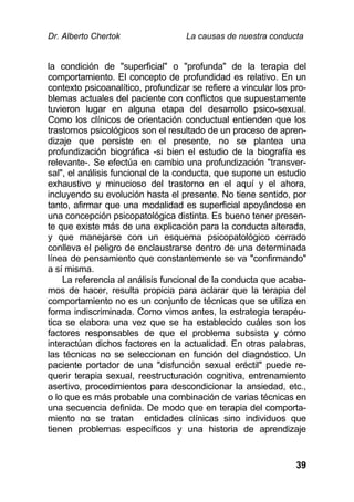 Dr. Alberto Chertok La causas de nuestra conducta
39
la condición de "superficial" o "profunda" de la terapia del
comportamiento. El concepto de profundidad es relativo. En un
contexto psicoanalítico, profundizar se refiere a vincular los pro-
blemas actuales del paciente con conflictos que supuestamente
tuvieron lugar en alguna etapa del desarrollo psico-sexual.
Como los clínicos de orientación conductual entienden que los
trastornos psicológicos son el resultado de un proceso de apren-
dizaje que persiste en el presente, no se plantea una
profundización biográfica -si bien el estudio de la biografía es
relevante-. Se efectúa en cambio una profundización "transver-
sal", el análisis funcional de la conducta, que supone un estudio
exhaustivo y minucioso del trastorno en el aquí y el ahora,
incluyendo su evolución hasta el presente. No tiene sentido, por
tanto, afirmar que una modalidad es superficial apoyándose en
una concepción psicopatológica distinta. Es bueno tener presen-
te que existe más de una explicación para la conducta alterada,
y que manejarse con un esquema psicopatológico cerrado
conlleva el peligro de enclaustrarse dentro de una determinada
línea de pensamiento que constantemente se va "confirmando"
a sí misma.
La referencia al análisis funcional de la conducta que acaba-
mos de hacer, resulta propicia para aclarar que la terapia del
comportamiento no es un conjunto de técnicas que se utiliza en
forma indiscriminada. Como vimos antes, la estrategia terapéu-
tica se elabora una vez que se ha establecido cuáles son los
factores responsables de que el problema subsista y cómo
interactúan dichos factores en la actualidad. En otras palabras,
las técnicas no se seleccionan en función del diagnóstico. Un
paciente portador de una "disfunción sexual eréctil" puede re-
querir terapia sexual, reestructuración cognitiva, entrenamiento
asertivo, procedimientos para descondicionar la ansiedad, etc.,
o lo que es más probable una combinación de varias técnicas en
una secuencia definida. De modo que en terapia del comporta-
miento no se tratan entidades clínicas sino individuos que
tienen problemas específicos y una historia de aprendizaje
 