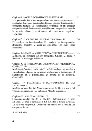 4
Capitulo 6. MODELO COGNITIVO DE APRENDIZAJE...................... 101
Los pensamientos como responsables de nuestras emociones y
conductas. Las ideas irracionales. Errores lógicos. Fundamento y
conceptos básicos. La modificación cognitiva en un contexto
comportamental. Resumen del procedimiento terapéutico: fases de
la terapia. Otros procedimientos de naturaleza cognitiva.
Ejercicios.
Capitulo 7. EL ORIGEN DE LAS IDEAS IRRACIONALES.................. 124
El miedo a la incertidumbre. El miedo a la incongruencia:
disonancia cognitiva y teoría del equilibrio. Las ideas como
conductas.
Capitulo 8. MEMORIA, VOLUNTAD Y AUTOCONCIENCIA............ 136
Memoria. La conducta de ser consciente. Olvido. Voluntad y
libertad. La psicología del deseo.
Capitulo 9. EL PROBLEMA DE LAS CAUSAS EN PSICOTERAPIA
CONDUCTISTA........................................................................................... 151
Modelos de "enfermedad mental": modelo médico, psicoanalítico
y conductual. El papel de las causas al planificar el tratamiento. El
significado de la personalidad en terapia de la conducta.
Conclusión.
Capitulo 10. DESARROLLO Y MANTENIMIENTO DE LAS
DEPRESIONES............................................................................................. 164
Modelo socio-ambiental. Modelo cognitivo de Beck y teoría del
"desamparo aprendido" de Seligman. Modelo integrador.
Capitulo 11. REFLEXIONES FINALES................................................... 179
Concepto conductista de la libertad. Determinismo y libre
albedrío. Libertad y responsabilidad. Libertad y terapia directiva.
La relación terapéutica. Condición humanista de la terapia del
comportamiento.
BIBLIOGRAFIA........................................................................................... 192
 