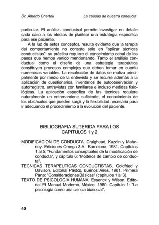 Dr. Alberto Chertok La causas de nuestra conducta
40
particular. El análisis conductual permite investigar en detalle
cada caso a los efectos de plantear una estrategia específica
para ese paciente.
A la luz de estos conceptos, resulta evidente que la terapia
del comportamiento no consiste sólo en "aplicar técnicas
conductistas"; su práctica requiere el conocimiento cabal de los
pasos que hemos venido mencionando. Tanto el análisis con-
ductual como el diseño de una estrategia terapéutica
constituyen procesos complejos que deben tomar en cuenta
numerosas variables. La recolección de datos se realiza princi-
palmente por medio de la entrevista y se recurre además a la
aplicación de cuestionarios, inventarios de autoobservación y
autorregistro, entrevistas con familiares e incluso medidas fisio-
lógicas. La aplicación específica de las técnicas requiere
naturalmente un entrenamiento suficiente, el conocimiento de
los obstáculos que pueden surgir y la flexibilidad necesaria para
ir adecuando el procedimiento a la evolución del paciente.
BIBLIOGRAFIA SUGERIDA PARA LOS
CAPITULOS 1 y 2
MODIFICACION DE CONDUCTA. Craighead, Kazdin y Maho-
ney. Ediciones Omega S.A., Barcelona, 1981. Capítulos
1 al 5: "Fundamentos conceptuales de la modificación de
conducta", y capítulo 6: "Modelos de cambio de conduc-
ta".
TECNICAS TERAPEUTICAS CONDUCTISTAS. Goldfried y
Davison. Editorial Paidós, Buenos Aires, 1981. Primera
Parte: "Consideraciones Básicas" (capítulos 1 al 3).
TEXTO DE PSICOLOGIA HUMANA. Eysenck y Wilson. Edito-
rial El Manual Moderno, México, 1980. Capítulo 1: "La
psicología como una ciencia biosocial".
 
