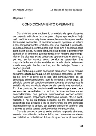 Dr. Alberto Chertok La causas de nuestra conducta
41
Capítulo 3
CONDICIONAMIENTO OPERANTE
Como vimos en el capítulo 1, un modelo de aprendizaje es
un conjunto articulado de principios o leyes que explican bajo
qué condiciones se adquieren, se mantienen o desaparecen de-
terminadas conductas. El condicionamiento operante se refiere
a los comportamientos emitidos con una finalidad o propósito.
Cuando abrimos la ventana para que entre aire o bebemos agua
para aliviar la sed, nuestra conducta está dirigida a promover un
cambio en el ambiente que nos rodea o en nuestro propio orga-
nismo. Se dice que estas conductas operan sobre el entorno, y
por eso se las conoce como conductas operantes. Las
mayoría de las conductas emitidas en la vida diaria pertenecen
a esta categoría: hablar, caminar, escribir, trabajar, "hacer co-
sas" en general.
Los cambios que estas conductas promueven en su entorno
se llaman consecuencias. En los ejemplos anteriores, la entra-
da del aire y el alivio de la sed son consecuencias de las
conductas correspondientes -abrir la ventana y tomar agua-. El
principio básico del condicionamiento operante establece que la
emisión de una conducta depende siempre de sus resultados.
En otras palabras, la conducta está controlada por sus con-
secuencias inmediatas. La lectura de este capítulo es un
comportamiento que genera determinadas consecuencias:
despierta interés, proporciona información, aburre, etc. La conti-
nuación o no de su lectura depende de las consecuencias
específicas que produce o de la interferencia de otra conducta
incompatible con la de leer, por ejemplo atender el teléfono, que
a su vez se emite porque produce ciertas consecuencias.
Como la conducta que ya se ha emitido no puede alterarse,
en este caso el hecho de haber leído, las consecuencias alteran
en realidad la probabilidad futura de que ocurra el comporta-
 