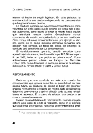 Dr. Alberto Chertok La causas de nuestra conducta
42
miento -el hecho de seguir leyendo-. En otras palabras, la
emisión actual de una conducta depende de las consecuencias
que ha generado en el pasado.
La conducta operante se experimenta frecuentemente como
voluntaria. En otros casos puede emitirse en forma más o me-
nos automática, como ocurre al dirigir la mirada hacia alguien
que menciona nuestro nombre. Generalmente somos
conscientes de nuestro comportamiento y de sus resultados.
Otras veces actuamos inconscientemente, por ejemplo al dar-
nos vuelta en la cama mientras dormimos buscando una
posición más cómoda. En todos los casos, sin embargo, la
conducta está controlada por sus consecuencias.
El condicionamiento operante, también conocido como
aprendizaje instrumental, fue desarrollado por B.F Skinner a par-
tir de 1938, fecha en que publicó su primera obra4
. Como
antecedentes pueden citarse los trabajos de Thorndike
(1874-1949), quien desarrolló un concepto similar al de reforza-
miento en su "ley del efecto" (Hilgard y Bower, 1966).
REFORZAMIENTO
Decimos que una conducta es reforzada cuando las
consecuencias que genera aumentan su probabilidad de ocu-
rrencia futura. La conducta de oprimir el botón del ascensor
produce normalmente la llegada del mismo. Esta consecuencia
determina que volvamos a oprimir el botón cada vez que necesi-
tamos el ascensor. El proceso de reforzar una conducta se
conoce como reforzamiento.
Existen dos modalidades de reforzamiento. Cuando el sujeto
obtiene algo luego de emitir la respuesta, como en el ejemplo
que acabamos de presentar, hablamos de reforzamiento posi-
4
"La conducta de los organismos"
 