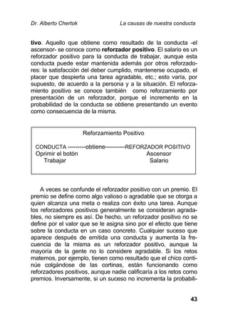 Dr. Alberto Chertok La causas de nuestra conducta
43
tivo. Aquello que obtiene como resultado de la conducta -el
ascensor- se conoce como reforzador positivo. El salario es un
reforzador positivo para la conducta de trabajar, aunque esta
conducta puede estar mantenida además por otros reforzado-
res: la satisfacción del deber cumplido, mantenerse ocupado, el
placer que despierta una tarea agradable, etc.; esto varía, por
supuesto, de acuerdo a la persona y a la situación. El reforza-
miento positivo se conoce también como reforzamiento por
presentación de un reforzador, porque el incremento en la
probabilidad de la conducta se obtiene presentando un evento
como consecuencia de la misma.
A veces se confunde el reforzador positivo con un premio. El
premio se define como algo valioso o agradable que se otorga a
quien alcanza una meta o realiza con éxito una tarea. Aunque
los reforzadores positivos generalmente se consideran agrada-
bles, no siempre es así. De hecho, un reforzador positivo no se
define por el valor que se le asigna sino por el efecto que tiene
sobre la conducta en un caso concreto. Cualquier suceso que
aparece después de emitida una conducta y aumenta la fre-
cuencia de la misma es un reforzador positivo, aunque la
mayoría de la gente no lo considere agradable. Si los retos
maternos, por ejemplo, tienen como resultado que el chico conti-
núe colgándose de las cortinas, están funcionando como
reforzadores positivos, aunque nadie calificaría a los retos como
premios. Inversamente, si un suceso no incrementa la probabili-
Reforzamiento Positivo
CONDUCTA ---------obtiene----------REFORZADOR POSITIVO
Oprimir el botón Ascensor
Trabajar Salario
 