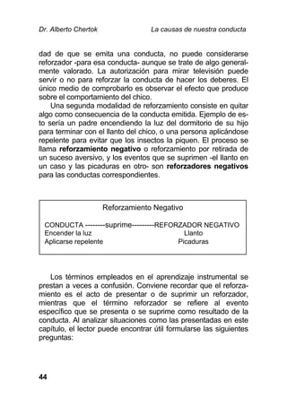Dr. Alberto Chertok La causas de nuestra conducta
44
dad de que se emita una conducta, no puede considerarse
reforzador -para esa conducta- aunque se trate de algo general-
mente valorado. La autorización para mirar televisión puede
servir o no para reforzar la conducta de hacer los deberes. El
único medio de comprobarlo es observar el efecto que produce
sobre el comportamiento del chico.
Una segunda modalidad de reforzamiento consiste en quitar
algo como consecuencia de la conducta emitida. Ejemplo de es-
to sería un padre encendiendo la luz del dormitorio de su hijo
para terminar con el llanto del chico, o una persona aplicándose
repelente para evitar que los insectos la piquen. El proceso se
llama reforzamiento negativo o reforzamiento por retirada de
un suceso aversivo, y los eventos que se suprimen -el llanto en
un caso y las picaduras en otro- son reforzadores negativos
para las conductas correspondientes.
Los términos empleados en el aprendizaje instrumental se
prestan a veces a confusión. Conviene recordar que el reforza-
miento es el acto de presentar o de suprimir un reforzador,
mientras que el término reforzador se refiere al evento
específico que se presenta o se suprime como resultado de la
conducta. Al analizar situaciones como las presentadas en este
capítulo, el lector puede encontrar útil formularse las siguientes
preguntas:
Reforzamiento Negativo
CONDUCTA --------suprime---------REFORZADOR NEGATIVO
Encender la luz Llanto
Aplicarse repelente Picaduras
 