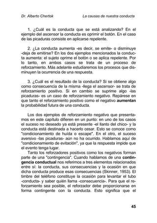 Dr. Alberto Chertok La causas de nuestra conducta
45
1. ¿Cuál es la conducta que se está analizando? En el
ejemplo del ascensor la conducta es oprimir el botón. En el caso
de las picaduras consiste en aplicarse repelente.
2. ¿La conducta aumenta -es decir, se emite- o disminuye
-deja de emitirse? En los dos ejemplos mencionados la conduc-
ta aumenta: el sujeto oprime el botón o se aplica repelente. Por
lo tanto, en ambos casos se trata de un proceso de
reforzamiento. Más adelante estudiaremos los procesos que dis-
minuyen la ocurrencia de una respuesta.
3. ¿Cuál es el resultado de la conducta? Si se obtiene algo
como consecuencia de la misma -llega el ascensor- se trata de
reforzamiento positivo. Si en cambio se suprime algo -las
picaduras- es un caso de reforzamiento negativo. Repárese en
que tanto el reforzamiento positivo como el negativo aumentan
la probabilidad futura de una conducta.
Los dos ejemplos de reforzamiento negativo que presenta-
mos en este capítulo difieren en un punto: en uno de los casos
el suceso no deseado ya está presente -el llanto del chico- y la
conducta está destinada a hacerlo cesar. Esto se conoce como
"condicionamiento de huída o escape". En el otro, el suceso
aversivo -las picaduras- aún no ha ocurrido. Hablamos aquí de
"condicionamiento de evitación", ya que la respuesta impide que
el evento tenga lugar.
Tanto los reforzadores positivos como los negativos forman
parte de una "contingencia". Cuando hablamos de una contin-
gencia conductual nos referimos a tres elementos relacionados
entre sí: la conducta, sus consecuencias y la ocasión en que
dicha conducta produce esas consecuencias (Skinner, 1953). El
timbre del teléfono constituye la ocasión para levantar el tubo
-conducta- y saber quién llama -consecuencia-. Para que el re-
forzamiento sea posible, el reforzador debe proporcionarse en
forma contingente con la conducta. Esto significa que el
 