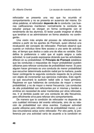 Dr. Alberto Chertok La causas de nuestra conducta
46
reforzador se presenta una vez que ha ocurrido el
comportamiento y no se presenta en ausencia del mismo. En
otras palabras, el reforzador depende de la conducta. Las bue-
nas calificaciones mantienen normalmente la conducta de
estudiar porque se otorgan en forma contingente con el
rendimiento de los alumnos. El lector puede imaginar el efecto
que tendrían si se administraran en forma aleatoria -no contin-
gente-.
Una visión más amplia del proceso de reforzamiento se
obtiene a partir de los aportes de Premack, quien efectuó una
revaluación del concepto de reforzador. Premack observó que
cuando un individuo tiene libre acceso a una serie de activida-
des, el tiempo que dedica a cada una de ellas es variable. Esto
define la preferencia o valor que el sujeto asigna a cada
actividad, lo cual puede expresarse diciendo que las actividades
difieren en su probabilidad. El Principio de Premack establece
que las conductas o respuestas de mayor probabilidad pueden
utilizarse para reforzar conductas de probabilidad menor. Si para
alguien hacer gimnasia es una conducta de menor probabilidad
que escuchar determinada audición radial por la mañana, puede
hacer contingente la segunda conducta respecto de la primera
con objeto de incrementar sus ejercicios matinales. Esto signifi-
ca que escuchará la audición radial sólo si hace gimnasia.
Repárese en que hablamos de conductas de mayor o menor
probabilidad, y no de mayor o menor frecuencia. Las conductas
de alta probabilidad son reforzantes por sí mismas y tienden a
emitirse sin necesidad de estar mantenidas por otros reforzado-
res. Ir al dentista puede ser una conducta de alta frecuencia,
pero difícilmente sirva para reforzar otro comportamiento.
De manera que la condición de reforzador no depende de
una cualidad intrínseca del evento reforzante, sino de su rela-
ción de probabilidad con otros eventos. Cualquier actividad
puede utilizarse para reforzar otra de probabilidad menor, y en
esa circunstancia actúa como reforzador. Por otra parte, la pre-
ferencia por una actividad varía de acuerdo a la condición en
 