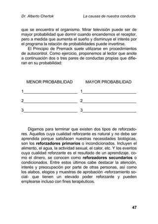 Dr. Alberto Chertok La causas de nuestra conducta
47
que se encuentra el organismo. Mirar televisión puede ser de
mayor probabilidad que dormir cuando encendemos el receptor,
pero a medida que aumenta el sueño y disminuye el interés por
el programa la relación de probabilidades puede invertirse.
El Principio de Premack suele utilizarse en procedimientos
de autocontrol. Como ejercicio, proponemos al lector que anote
a continuación dos o tres pares de conductas propias que difie-
ran en su probabilidad:
MENOR PROBABILIDAD MAYOR PROBABILIDAD
1________________________ 1________________________
2________________________ 2________________________
3________________________ 3________________________
Digamos para terminar que existen dos tipos de reforzado-
res. Aquellos cuya cualidad reforzante es natural y no debe ser
aprendida porque satisfacen nuestras necesidades biológicas,
son los reforzadores primarios o incondicionados. Incluyen el
alimento, el agua, la actividad sexual, el calor, etc. Y los eventos
cuya cualidad reforzante es el resultado de un aprendizaje, co-
mo el dinero, se conocen como reforzadores secundarios o
condicionados. Entre estos últimos cabe destacar la atención,
interés y preocupación por parte de otras personas, así como
los alabos, elogios y muestras de aprobación -reforzamiento so-
cial- que tienen un elevado poder reforzante y pueden
emplearse incluso con fines terapéuticos.
 