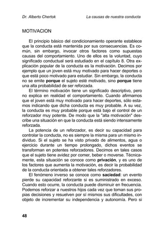 Dr. Alberto Chertok La causas de nuestra conducta
48
MOTIVACION
El principio básico del condicionamiento operante establece
que la conducta está mantenida por sus consecuencias. Es co-
mún, sin embargo, invocar otros factores como supuestas
causas del comportamiento. Uno de ellos es la voluntad, cuyo
significado conductual será estudiado en el capítulo 8. Otra ex-
plicación popular de la conducta es la motivación. Decimos por
ejemplo que un joven está muy motivado para hacer deportes o
que está poco motivado para estudiar. Sin embargo, la conducta
no se emite porque el sujeto esté motivado, sino porque tiene
una alta probabilidad de ser reforzada.
El término motivación tiene un significado descriptivo, pero
no explica en realidad el comportamiento. Cuando afirmamos
que el joven está muy motivado para hacer deportes, sólo esta-
mos indicando que dicha conducta es muy probable. A su vez,
la conducta es muy probable porque está bajo el control de un
reforzador muy potente. De modo que la "alta motivación" des-
cribe una situación en que la conducta está siendo intensamente
reforzada.
La potencia de un reforzador, es decir su capacidad para
controlar la conducta, no es siempre la misma para un mismo in-
dividuo. Si el sujeto se ha visto privado de alimentos, agua o
ejercicio durante un tiempo prolongado, dichos eventos se
transforman en potentes reforzadores. Decimos en tales casos
que el sujeto tiene avidez por comer, beber o moverse. Técnica-
mente, esta situación se conoce como privación, y es uno de
los factores que aumenta la motivación, es decir la probabilidad
de la conducta orientada a obtener tales reforzadores.
El fenómeno inverso se conoce como saciedad: un evento
pierde su capacidad reforzante si es suministrado en exceso.
Cuando esto ocurre, la conducta puede disminuir en frecuencia.
Podemos reforzar a nuestros hijos cada vez que toman sus pro-
pias decisiones y resuelven por sí mismos sus dificultades, con
objeto de incrementar su independencia y autonomía. Pero si
 