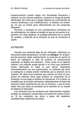 Dr. Alberto Chertok La causas de nuestra conducta
49
proporcionamos nuestro elogio con demasiada frecuencia y
siempre con las mismas palabras, corremos el riesgo de perder
efectividad. De modo que el elogio debería ser suministrado de
manera dosificada y con modificaciones. Lo habitual, sin embar-
go, es que se brinde poco reforzamiento por las conductas
deseadas.
Privación y saciedad no son características intrínsecas de
los reforzadores: se refieren al estado en que se encuentra el or-
ganismo. En otras palabras, la cualidad reforzante de un evento
es variable, y depende de la situación en que se encuentra el
sujeto.
EXTINCIÓN
Cuando una conducta deja de ser reforzada, disminuye su
frecuencia hasta desaparecer, es decir se extingue. En el ejem-
plo del ascensor citado anteriormente, la conducta de oprimir el
botón se extinguirá si deja de producir la consecuencia
esperada -la llegada del ascensor-. Como vimos en el capítulo
anterior, una maestra puede ignorar a un chico que constante-
mente interrumpe la clase al que estuvo reforzando
inadvertidamente con sus reprimendas. La conducta del chico
se extinguirá si estaba siendo mantenida por la atención de la
maestra. Se debe tener presente que cuando se inicia un pro-
grama de extinción tiene lugar primero un incremento de la
conducta, la cual luego sí decrece en frecuencia. Por lo tanto, es
probable que al principio oprimamos reiteradamente el botón del
ascensor hasta cerciorarnos de que no funciona, y que el chico
hable más que antes al comienzo de la extinción en un intento
de obtener el reforzador.
Las conductas que se mantienen por reforzamiento negativo
también se extinguen cuando dejan de suprimir el suceso aversi-
vo. Si los mosquitos nos pican a pesar del repelente,
probablemente dejaremos de usarlo.
 