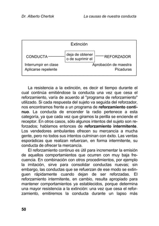 Dr. Alberto Chertok La causas de nuestra conducta
50
La resistencia a la extinción, es decir el tiempo durante el
cual continúa emitiéndose la conducta una vez que cesa el
reforzamiento, varía de acuerdo al "programa de reforzamiento"
utilizado. Si cada respuesta del sujeto va seguida del reforzador,
nos encontramos frente a un programa de reforzamiento conti-
nuo. La conducta de encender la radio pertenece a esta
categoría, ya que cada vez que giramos la perilla se enciende el
receptor. En otros casos, sólo algunos intentos del sujeto son re-
forzados; hablamos entonces de reforzamiento intermitente.
Los vendedores ambulantes ofrecen su mercancía a mucha
gente, pero no todos sus intentos culminan con éxito. Las ventas
esporádicas que realizan refuerzan, en forma intermitente, su
conducta de ofrecer la mercancía.
El reforzamiento continuo es útil para incrementar la emisión
de aquellos comportamientos que ocurren con muy baja fre-
cuencia. En combinación con otros procedimientos, por ejemplo
la imitación, sirve para consolidar conductas nuevas; sin
embargo, las conductas que se refuerzan de ese modo se extin-
guen rápidamente cuando dejan de ser reforzadas. El
reforzamiento intermitente, en cambio, resulta apropiado para
mantener comportamientos ya establecidos, porque determina
una mayor resistencia a la extinción: una vez que cesa el refor-
zamiento, emitiremos la conducta durante un lapso más
Extinción
CONDUCTA
deja de obtener
o de suprimir el
REFORZADOR
Interrumpir en clase Aprobación de maestra
Aplicarse repelente Picaduras
 