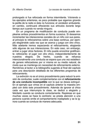 Dr. Alberto Chertok La causas de nuestra conducta
51
prolongado si fue reforzada en forma intermitente. Volviendo a
los ejemplos anteriores, es poco probable que sigamos girando
la perilla de la radio si ésta no funciona; el vendedor ambulante,
en cambio, continuará ofreciendo sus artículos durante largo
tiempo aun cuando no venda ninguno.
En un programa de modificación de conducta puede em-
plearse ambos procedimientos en forma sucesiva. Si deseamos
incrementar las interacciones sociales de un niño con sus pares,
al principio le reforzaremos sobre una base continua, por ejem-
plo elogiándole cada vez que se acerca y juega con otro chico.
Más adelante iremos espaciando el reforzamiento, elogiando
sólo algunas de sus interacciones. En este caso, sin embargo,
entran a jugar otros factores. El niño puede encontrar gratifican-
te -reforzante- el jugar con otro chico, independientemente de
nuestros elogios. De hecho, cuando se refuerza
intencionalmente una conducta se espera que una vez estableci-
da genere reforzadores por sí misma en su medio natural, de
modo que se mantenga sin necesidad de reforzamiento externo.
Remitimos al lector a la bibliografía sugerida al final del capítulo
para una descripción detallada de los diferentes programas de
reforzamiento.
La extinción no es el único procedimiento para reducir la emi-
sión de conductas; suele complementarse con el reforzamiento
de una conducta incompatible con la que se desea extinguir.
En el ejemplo que vimos en el capítulo anterior la maestra em-
pleó con éxito este procedimiento. Además de ignorar al chico
cada vez que interrumpía la clase, se dedicó a elogiarlo y
felicitarlo cuando se conducía correctamente. Repárese en que
muchas veces se hace lo contrario: se presta atención a una
persona cuando emite el comportamiento inadaptado y se la ig-
nora cuando se conduce de manera adecuada.
 