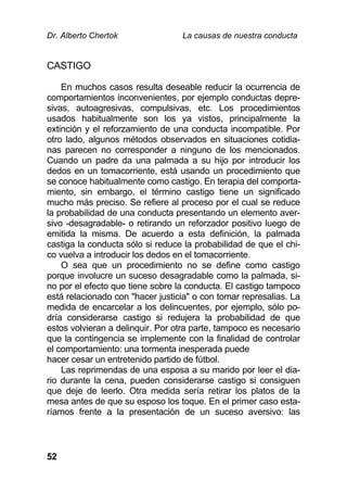 Dr. Alberto Chertok La causas de nuestra conducta
52
CASTIGO
En muchos casos resulta deseable reducir la ocurrencia de
comportamientos inconvenientes, por ejemplo conductas depre-
sivas, autoagresivas, compulsivas, etc. Los procedimientos
usados habitualmente son los ya vistos, principalmente la
extinción y el reforzamiento de una conducta incompatible. Por
otro lado, algunos métodos observados en situaciones cotidia-
nas parecen no corresponder a ninguno de los mencionados.
Cuando un padre da una palmada a su hijo por introducir los
dedos en un tomacorriente, está usando un procedimiento que
se conoce habitualmente como castigo. En terapia del comporta-
miento, sin embargo, el término castigo tiene un significado
mucho más preciso. Se refiere al proceso por el cual se reduce
la probabilidad de una conducta presentando un elemento aver-
sivo -desagradable- o retirando un reforzador positivo luego de
emitida la misma. De acuerdo a esta definición, la palmada
castiga la conducta sólo si reduce la probabilidad de que el chi-
co vuelva a introducir los dedos en el tomacorriente.
O sea que un procedimiento no se define como castigo
porque involucre un suceso desagradable como la palmada, si-
no por el efecto que tiene sobre la conducta. El castigo tampoco
está relacionado con "hacer justicia" o con tomar represalias. La
medida de encarcelar a los delincuentes, por ejemplo, sólo po-
dría considerarse castigo si redujera la probabilidad de que
estos volvieran a delinquir. Por otra parte, tampoco es necesario
que la contingencia se implemente con la finalidad de controlar
el comportamiento: una tormenta inesperada puede
hacer cesar un entretenido partido de fútbol.
Las reprimendas de una esposa a su marido por leer el dia-
rio durante la cena, pueden considerarse castigo si consiguen
que deje de leerlo. Otra medida sería retirar los platos de la
mesa antes de que su esposo los toque. En el primer caso esta-
ríamos frente a la presentación de un suceso aversivo: las
 