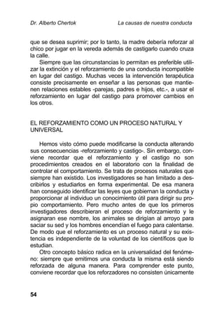 Dr. Alberto Chertok La causas de nuestra conducta
54
que se desea suprimir; por lo tanto, la madre debería reforzar al
chico por jugar en la vereda además de castigarlo cuando cruza
la calle.
Siempre que las circunstancias lo permitan es preferible utili-
zar la extinción y el reforzamiento de una conducta incompatible
en lugar del castigo. Muchas veces la intervención terapéutica
consiste precisamente en enseñar a las personas que mantie-
nen relaciones estables -parejas, padres e hijos, etc.-, a usar el
reforzamiento en lugar del castigo para promover cambios en
los otros.
EL REFORZAMIENTO COMO UN PROCESO NATURAL Y
UNIVERSAL
Hemos visto cómo puede modificarse la conducta alterando
sus consecuencias -reforzamiento y castigo-. Sin embargo, con-
viene recordar que el reforzamiento y el castigo no son
procedimientos creados en el laboratorio con la finalidad de
controlar el comportamiento. Se trata de procesos naturales que
siempre han existido. Los investigadores se han limitado a des-
cribirlos y estudiarlos en forma experimental. De esa manera
han conseguido identificar las leyes que gobiernan la conducta y
proporcionar al individuo un conocimiento útil para dirigir su pro-
pio comportamiento. Pero mucho antes de que los primeros
investigadores describieran el proceso de reforzamiento y le
asignaran ese nombre, los animales se dirigían al arroyo para
saciar su sed y los hombres encendían el fuego para calentarse.
De modo que el reforzamiento es un proceso natural y su exis-
tencia es independiente de la voluntad de los científicos que lo
estudian.
Otro concepto básico radica en la universalidad del fenóme-
no: siempre que emitimos una conducta la misma está siendo
reforzada de alguna manera. Para comprender este punto,
conviene recordar que los reforzadores no consisten únicamente
 