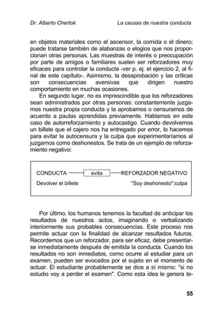 Dr. Alberto Chertok La causas de nuestra conducta
55
en objetos materiales como el ascensor, la comida o el dinero;
puede tratarse también de alabanzas o elogios que nos propor-
cionan otras personas. Las muestras de interés o preocupación
por parte de amigos o familiares suelen ser reforzadores muy
eficaces para controlar la conducta -ver p. ej. el ejercicio 2, al fi-
nal de este capítulo-. Asimismo, la desaprobación y las críticas
son consecuencias aversivas que dirigen nuestro
comportamiento en muchas ocasiones.
En segundo lugar, no es imprescindible que los reforzadores
sean administrados por otras personas: constantemente juzga-
mos nuestra propia conducta y la aprobamos o censuramos de
acuerdo a pautas aprendidas previamente. Hablamos en este
caso de autorreforzamiento y autocastigo. Cuando devolvemos
un billete que el cajero nos ha entregado por error, lo hacemos
para evitar la autocensura y la culpa que experimentaríamos al
juzgarnos como deshonestos. Se trata de un ejemplo de reforza-
miento negativo:
Por último, los humanos tenemos la facultad de anticipar los
resultados de nuestros actos, imaginando o verbalizando
interiormente sus probables consecuencias. Este proceso nos
permite actuar con la finalidad de alcanzar resultados futuros.
Recordemos que un reforzador, para ser eficaz, debe presentar-
se inmediatamente después de emitida la conducta. Cuando los
resultados no son inmediatos, como ocurre al estudiar para un
examen, pueden ser evocados por el sujeto en el momento de
actuar. El estudiante probablemente se dice a sí mismo: "si no
estudio voy a perder el examen". Como esta idea le genera te-
CONDUCTA evita REFORZADOR NEGATIVO
Devolver el billete "Soy deshonesto":culpa
 