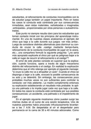 Dr. Alberto Chertok La causas de nuestra conducta
57
estudiantes, el reforzamiento de conductas incompatibles con la
de estudiar juega también un papel importante. Pero en todos
los casos la conducta está controlada por sus consecuencias
inmediatas, sean éstas materiales, verbalizadas o imaginadas
-anticipadas-, proporcionadas por otras personas o autoadminis-
tradas.
Este punto no siempre resulta claro para los estudiantes que
toman contacto inicial con los principios del aprendizaje instru-
mental. En una de nuestras clases analizamos el ejemplo del
chico que baja a la calle durante sus juegos -ver más arriba-.
Luego de considerar distintas alternativas para disminuir su con-
ducta de cruzar la calle -castigo mediante tiempo-fuera,
reforzamiento de la conducta incompatible de jugar en la acera,
etc.-, una compañera formuló la siguiente pregunta: "¿no sería
más apropiado explicarle al chico por qué es peligroso bajar a la
calle en lugar de recurrir al reforzamiento o al castigo"?
El error de este planteo consiste en suponer que la explica-
ción, cuando funciona, opera a través de algún mecanismo
distinto del reforzamiento o el castigo. En realidad la explicación
determina que el niño retenga por ejemplo el siguiente mensaje:
"si cruzo la calle me va a atropellar un auto". Cuando el chico se
disponga a bajar a la calle, evocará la posible consecuencia de
su acto y se detendrá. Sin embargo, las consecuencias poco
probables muchas veces no son suficientes para controlar la
conducta -ver más adelante-. La madre complementa entonces
su explicación estableciendo un resultado más probable: le apli-
ca una palmada o le impide jugar cada vez que baja a la calle.
En todos los casos la conducta está controlada por sus posibles
consecuencias: un accidente, una palmada o el impedimento de
jugar.
En el ejemplo siguiente mostramos cómo pueden surgir las
mismas dudas en el curso de una sesión terapéutica. Uno de
nuestros pacientes había procurado infructuosamente levantar-
se a las 7 A.M. Se despertaba al oír el despertador pero
permanecía en la cama de 30 a 40 minutos adicionales. Como
 