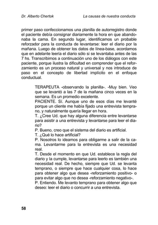 Dr. Alberto Chertok La causas de nuestra conducta
58
primer paso confeccionamos una planilla de autorregistro donde
el paciente debía consignar diariamente la hora en que abando-
naba la cama. En segundo lugar, identificamos un probable
reforzador para la conducta de levantarse: leer el diario por la
mañana. Luego de obtener los datos de línea-base, acordamos
que en adelante leería el diario sólo si se levantaba antes de las
7 hs. Transcribimos a continuación uno de los diálogos con este
paciente, porque ilustra la dificultad en comprender que el refor-
zamiento es un proceso natural y universal y nos introduce de
paso en el concepto de libertad implícito en el enfoque
conductual.
TERAPEUTA -observando la planilla-. -Muy bien. Veo
que se levantó a las 7 de la mañana cinco veces en la
semana. Es un promedio excelente.
PACIENTE. Sí. Aunque uno de esos días me levanté
porque un cliente me había fijado una entrevista tempra-
no, y naturalmente quería llegar en hora.
T. ¿Cree Ud. que hay alguna diferencia entre levantarse
para asistir a una entrevista y levantarse para leer el dia-
rio?
P. Bueno, creo que el sistema del diario es artificial.
T. ¿Qué lo hace artificial?
P. Nosotros lo ideamos para obligarme a salir de la ca-
ma. Levantarme para la entrevista es una necesidad
real.
T. Desde el momento en que Ud. establece la regla del
diario y la cumple, levantarse para leerlo es también una
necesidad real. De hecho, siempre que Ud. se levanta
temprano, o siempre que hace cualquier cosa, lo hace
para obtener algo que desea -reforzamiento positivo- o
para evitar algo que no desea -reforzamiento negativo-.
P. Entiendo. Me levanto temprano para obtener algo que
deseo: leer el diario o concurrir a una entrevista.
 