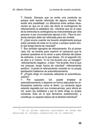 Dr. Alberto Chertok La causas de nuestra conducta
59
T. Exacto. Siempre que se emite una conducta es
porque está siendo reforzada de alguna manera. No
existe otra posibilidad. La diferencia entre ambas situa-
ciones es que en el caso del diario la contingencia de
reforzamiento la establece Ud., mientras que en el caso
de la entrevista la contingencia es instrumentada por otra
persona -o por circunstancias ajenas a Ud.-. Pero la con-
ducta siempre debe ser reforzada para ser emitida.
P. ¿Qué ocurre cuando me levanto simplemente porque
estoy cansado de estar en la cama, o porque quiero sen-
tir que tengo fuerza de voluntad?
T. Son también ejemplos de reforzamiento. En el primer
caso Ud. se levanta para suprimir el cansancio que le
produce quedarse en la cama -o para disfrutar del placer
de estirarse, si eso es lo que desea-. En el segundo Ud.
se dice a sí mismo: "si no me levanto soy un haragán"
-reforzamiento negativo-, o bien: "me levanté, hice lo que
me propuse, tengo fuerza de voluntad" -reforzamiento
positivo-. Cuando el reforzamiento consiste en su propia
aprobación hablamos de autorreforzamiento.
P. ¿Puedo dirigir mi conducta utilizando el autorreforza-
miento?
T. Por supuesto. Ud. puede emplear el
autorreforzamiento o disponer en forma adecuada los re-
forzadores externos como el diario. La conducta sigue
estando regulada por sus consecuencias, pero ahora es
Ud. quien las establece y por lo tanto dirige su propia
conducta. Esto es lo que llamamos autodirección, y
constituye un aspecto básico de la libertad individual5
.
5
En el último capítulo analizamos en forma más
detallada el concepto conductista de la libertad.
 
