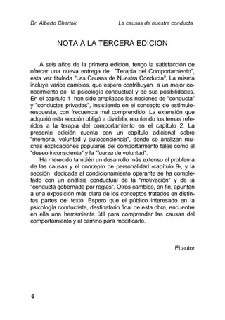 Dr. Alberto Chertok La causas de nuestra conducta
6
NOTA A LA TERCERA EDICION
A seis años de la primera edición, tengo la satisfacción de
ofrecer una nueva entrega de "Terapia del Comportamiento",
esta vez titulada "Las Causas de Nuestra Conducta". La misma
incluye varios cambios, que espero contribuyan a un mejor co-
nocimiento de la psicología conductual y de sus posibilidades.
En el capítulo 1 han sido ampliadas las nociones de "conducta"
y "conductas privadas", insistiendo en el concepto de estímulo-
respuesta, con frecuencia mal comprendido. La extensión que
adquirió esta sección obligó a dividirla, reuniendo los temas refe-
ridos a la terapia del comportamiento en el capítulo 2. La
presente edición cuenta con un capítulo adicional sobre
"memoria, voluntad y autoconciencia", donde se analizan mu-
chas explicaciones populares del comportamiento tales como el
"deseo inconsciente" y la "fuerza de voluntad".
Ha merecido también un desarrollo más extenso el problema
de las causas y el concepto de personalidad -capítulo 9-, y la
sección dedicada al condicionamiento operante se ha comple-
tado con un análisis conductual de la "motivación" y de la
"conducta gobernada por reglas". Otros cambios, en fin, apuntan
a una exposición más clara de los conceptos tratados en distin-
tas partes del texto. Espero que el público interesado en la
psicología conductista, destinatario final de esta obra, encuentre
en ella una herramienta útil para comprender las causas del
comportamiento y el camino para modificarlo.
El autor
 