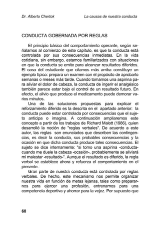 Dr. Alberto Chertok La causas de nuestra conducta
60
CONDUCTA GOBERNADA POR REGLAS
El principio básico del comportamiento operante, según se-
ñalamos al comienzo de este capítulo, es que la conducta está
controlada por sus consecuencias inmediatas. En la vida
cotidiana, sin embargo, estamos familiarizados con situaciones
en que la conducta se emite para alcanzar resultados diferidos.
El caso del estudiante que citamos más arriba constituye un
ejemplo típico: prepara un examen con el propósito de aprobarlo
semanas o meses más tarde. Cuando tomamos una aspirina pa-
ra aliviar el dolor de cabeza, la conducta de ingerir el analgésico
también parece estar bajo el control de un resultado futuro. En
efecto, el alivio que produce el medicamento puede demorar va-
rios minutos.
Una de las soluciones propuestas para explicar el
reforzamiento diferido es la descrita en el apartado anterior: la
conducta puede estar controlada por consecuencias que el suje-
to anticipa o imagina. A continuación ampliaremos este
concepto a partir de los trabajos de Richard Malott (1986), quien
desarrolló la noción de "reglas verbales". De acuerdo a este
autor, las reglas son enunciados que describen las contingen-
cias, es decir la conducta, sus probables consecuencias y la
ocasión en que dicha conducta produce tales consecuencias. El
sujeto se dice internamente: "si tomo una aspirina -conducta-
cuando me duele la cabeza -ocasión-, probablemente se aliviará
mi malestar -resultado-". Aunque el resultado es diferido, la regla
verbal se establece ahora y refuerza el comportamiento en el
presente.
Gran parte de nuestra conducta está controlada por reglas
verbales. De hecho, este mecanismo nos permite organizar
nuestra vida en función de metas lejanas, tales como preparar-
nos para ejercer una profesión, entrenarnos para una
competencia deportiva y ahorrar para la vejez. Por supuesto que
 