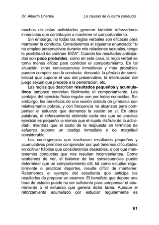 Dr. Alberto Chertok La causas de nuestra conducta
61
muchas de estas actividades generan también reforzadores
inmediatos que contribuyen a mantener el comportamiento.
Sin embargo, no todas las reglas verbales son eficaces para
mantener la conducta. Consideremos el siguiente enunciado: "si
no empleo preservativos durante mis relaciones sexuales, tengo
la posibilidad de contraer SIDA". Cuando los resultados anticipa-
dos son poco probables, como en este caso, la regla verbal se
torna menos eficaz para controlar el comportamiento. En tal
situación, otras consecuencias inmediatas y más probables
pueden competir con la conducta deseada: la pérdida de sensi-
bilidad que supone el uso del preservativo, la interrupción del
juego sexual que precede a la penetración, etc.
Las reglas que describen resultados pequeños y acumula-
tivos tampoco controlan fácilmente el comportamiento. Las
ventajas del ejercicio físico regular son por todos conocidas. Sin
embargo, los beneficios de una sesión aislada de gimnasia son
relativamente pobres, y con frecuencia no alcanzan para com-
pensar el esfuerzo que demanda la sesión en sí. En otras
palabras, el reforzamiento obtenido cada vez que se practica
ejercicio es pequeño -a menos que el sujeto disfrute de la activi-
dad-, mientras que el costo de la respuesta en términos de
esfuerzo supone un castigo inmediato y de magnitud
considerable.
Las contingencias que involucran resultados pequeños y
acumulativos permiten comprender por qué tenemos dificultades
en cultivar hábitos que consideramos deseables, o por qué man-
tenemos conductas que nos resultan inconvenientes. Como
acabamos de ver, el balance de las consecuencias puede
determinar que un comportamiento útil, tal como estudiar regu-
larmente o practicar deportes, resulte difícil de mantener.
Retomemos el ejemplo del estudiante que anticipa los
resultados de preparar un examen. El beneficio que depara una
hora de estudio puede no ser suficiente para compensar el abu-
rrimiento o el esfuerzo que genera dicha tarea. Aunque el
reforzamiento acumulado por estudiar regularmente es
 