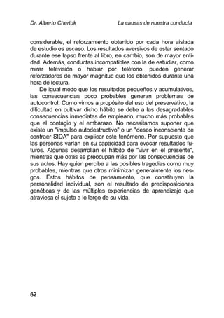 Dr. Alberto Chertok La causas de nuestra conducta
62
considerable, el reforzamiento obtenido por cada hora aislada
de estudio es escaso. Los resultados aversivos de estar sentado
durante ese lapso frente al libro, en cambio, son de mayor enti-
dad. Además, conductas incompatibles con la de estudiar, como
mirar televisión o hablar por teléfono, pueden generar
reforzadores de mayor magnitud que los obtenidos durante una
hora de lectura.
De igual modo que los resultados pequeños y acumulativos,
las consecuencias poco probables generan problemas de
autocontrol. Como vimos a propósito del uso del preservativo, la
dificultad en cultivar dicho hábito se debe a las desagradables
consecuencias inmediatas de emplearlo, mucho más probables
que el contagio y el embarazo. No necesitamos suponer que
existe un "impulso autodestructivo" o un "deseo inconsciente de
contraer SIDA" para explicar este fenómeno. Por supuesto que
las personas varían en su capacidad para evocar resultados fu-
turos. Algunas desarrollan el hábito de "vivir en el presente",
mientras que otras se preocupan más por las consecuencias de
sus actos. Hay quien percibe a las posibles tragedias como muy
probables, mientras que otros minimizan generalmente los ries-
gos. Estos hábitos de pensamiento, que constituyen la
personalidad individual, son el resultado de predisposiciones
genéticas y de las múltiples experiencias de aprendizaje que
atraviesa el sujeto a lo largo de su vida.
 