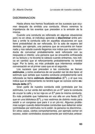 Dr. Alberto Chertok La causas de nuestra conducta
63
DISCRIMINACION
Hasta ahora nos hemos focalizado en los sucesos que ocu-
rren después de emitida una conducta. Ahora veremos la
importancia de los eventos que preceden a la emisión de la
misma.
Cuando una conducta es reforzada en algunas situaciones
pero no en otras, el individuo aprende a discriminar entre am-
bas y emite la conducta sólo en aquellas situaciones en que
tiene probabilidad de ser reforzada. En la sala de espera del
dentista, por ejemplo, una persona que se encuentra sin hacer
nada y nos saluda cuando llegamos nos indica que nuestra con-
ducta de conversar probablemente será reforzada con su
respuesta e interés; una persona que se encuentra enfrascada
en su lectura y no levanta la cabeza cuando entramos, nos indi-
ca en cambio que el reforzamiento probablemente no tendrá
lugar. Por lo tanto, es más probable que intentemos entablar
conversación en el primer caso que en el segundo.
Los sucesos que preceden a las conductas se llaman
estímulos, y como acabamos de ver pueden ser de dos tipos: el
estímulo que señala que nuestra conducta probablemente será
reforzada se llama estímulo discriminativo (ED
), y el que nos
indica que el reforzamiento no tendrá lugar se conoce como es-
tímulo delta (EΔ
).
Gran parte de nuestra conducta está controlada por los
estímulos. La luz verde del semáforo es un ED
para la conducta
de cruzar la calle y la luz roja es un EΔ
para la misma conducta.
Es más probable que hablemos en voz alta en una fiesta (ED
)
que en una biblioteca (EΔ
), y nos vestimos de distinto modo para
asistir a un congreso que para ir a un pic-nic. Algunos proble-
mas surgen cuando determinadas conductas que deberían estar
controladas por estímulos no lo están -la persona no discrimina-.
En otros casos, ciertos comportamientos, por ejemplo comer en
exceso, están controlados excesivamente por estímulos antece-
 