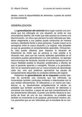Dr. Alberto Chertok La causas de nuestra conducta
64
dentes -como la disponibilidad de alimentos- cuando tal control
es inconveniente.
GENERALIZACION
La generalización del estímulo tiene lugar cuando una con-
ducta que fue reforzada en una situación se emite en una
circunstancia distinta. De modo que este proceso es inverso a la
discriminación. Un chico que siempre ha sido reforzado por obe-
decer ciegamente a sus padres puede conducirse de manera
sumisa y obediente frente a otras personas. Cuanto mayor es la
semejanza entre la nueva situación y la original, más probable
es que se generalice el comportamiento aprendido. Clínicamen-
te, esto puede utilizarse para disponer la situación de
tratamiento de modo que se parezca lo más posible a la
situación real, para que las nuevas aptitudes aprendidas en el
consultorio puedan generalizarse a la vida cotidiana. Un ejemplo
sería el ensayo de conducta, durante el cual se reproduce con la
mayor fidelidad posible la situación problemática a efectos de
que el paciente aprenda a manejarla. Gracias a la generaliza-
ción no es necesario pasar por un nuevo proceso de aprendizaje
cada vez, sino que podemos aprovechar las pautas de
comportamiento adquiridas en contextos distintos del original.
Hablamos de generalización de la respuesta cuando ade-
más de aumentar una conducta que fue reforzada, se
incrementan también conductas similares o relacionadas con la
que recibió reforzamiento. Si reforzamos a un vecino por salu-
darnos -p. ej. devolviéndole amigablemente el saludo- es
probable que también aumente su conducta de detenerse a
conversar con nosotros, a pesar de que ese comportamiento no
fue directamente reforzado. Cuando una familia refuerza la con-
ducta de llorar de uno de sus miembros, es probable que
también se incremente la de quejarse, permanecer inactivo, etc.
Los pacientes que se ven reforzados por el resultado de su con-
 