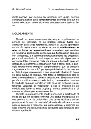 Dr. Alberto Chertok La causas de nuestra conducta
65
ducta asertiva, por ejemplo por presentar una queja, pueden
comenzar a exhibir otros comportamientos asertivos que aún no
fueron reforzados, como iniciar una conversación o pedir un fa-
vor.
MOLDEAMIENTO
Cuando se desea instaurar conductas que no están en el re-
pertorio del individuo, no es práctico esperar hasta que
aparezcan para luego reforzarlas, porque tal vez no aparezcan
nunca. En estos casos se debe recurrir al moldeamiento o
reforzamiento por aproximaciones sucesivas, que consiste
en reforzar al principio las conductas que tienen algún parecido
con la deseada, e ir aumentando paulatinamente las exigencias
para el reforzamiento. A medida que se desarrolla el proceso, la
conducta debe parecerse cada vez más a la buscada para ser
reforzada. Si queremos enseñar a un niño a comer solo, al prin-
cipio reforzaremos cualquier comportamiento que se parezca
vagamente a "comer solo", por ejemplo introducir la cuchara en
el plato. Luego esperaremos a que transporte el alimento hasta
su boca aunque lo vuelque, más tarde lo reforzaremos sólo si
lleva la comida hasta su boca sin volcarla, etc. Simultáneamente
podríamos utilizar otros procedimientos, como realizar nosotros
la conducta para que la imite; en este caso, sin embargo, ya es-
taríamos utilizando el "modelado", o sea la imitación de un
modelo, que tiene sus leyes propias y no debe confundirse en el
moldeado, al cual puede complementar.
Durante un entrenamiento asertivo podemos ir moldeando el
modo en que un paciente enfrenta una actitud manipulativa de
otra persona -p. ej. de un familiar-. Una de las técnicas a utilizar
puede ser el "ensayo de conducta", durante el cual vamos ense-
ñado al paciente a responder en forma asertiva, y exigimos en
cada ensayo una respuesta más adecuada para reforzarlo con
nuestra aprobación.
 