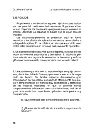 Dr. Alberto Chertok La causas de nuestra conducta
66
EJERCICIOS
Proponemos a continuación algunos ejercicios para aplicar
los principios del condicionamiento operante. Sugerimos al lec-
tor que responda por escrito a las preguntas que se formulan en
el texto, utilizando los espacios en blanco que se dejan con esa
finalidad.
Las situaciones-problema se presentan aquí en forma
resumida, a los efectos de aplicar los conceptos desarrollados a
lo largo del capítulo. En la práctica, no siempre es posible inter-
pretar estas situaciones en términos exclusivamente operantes.
1. Un alcohólico bebe cada vez que se deprime, evitando de ese
modo las vivencias angustiosas y depresivas. El alcohol le pro-
duce además una agradable sensación de bienestar y euforia.
¿Qué mecanismos están manteniendo la conducta de beber?
2. Una paciente que vive con su esposo e hijas se queja de tris-
teza, desánimo, falta de fuerzas y permanece en cama la mayor
parte del tiempo. Su familia responde demostrando gran
preocupación por su estado, escuchando atentamente sus que-
jas y comportándose de manera muy considerada y protectora.
En las escasas ocasiones en que la paciente exhibe
comportamientos adecuados tales como levantarse, realizar al-
guna tarea o efectuar comentarios optimistas, se le presta muy
poca atención.
a) ¿Qué conducta está siendo reforzada en la paciente?
b) ¿Qué conducta está siendo sometida a un proceso de
extinción?
 