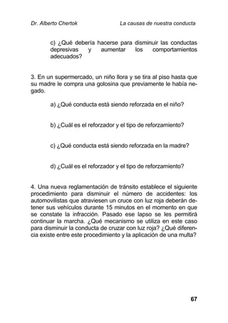 Dr. Alberto Chertok La causas de nuestra conducta
67
c) ¿Qué debería hacerse para disminuir las conductas
depresivas y aumentar los comportamientos
adecuados?
3. En un supermercado, un niño llora y se tira al piso hasta que
su madre le compra una golosina que previamente le había ne-
gado.
a) ¿Qué conducta está siendo reforzada en el niño?
b) ¿Cuál es el reforzador y el tipo de reforzamiento?
c) ¿Qué conducta está siendo reforzada en la madre?
d) ¿Cuál es el reforzador y el tipo de reforzamiento?
4. Una nueva reglamentación de tránsito establece el siguiente
procedimiento para disminuir el número de accidentes: los
automovilistas que atraviesen un cruce con luz roja deberán de-
tener sus vehículos durante 15 minutos en el momento en que
se constate la infracción. Pasado ese lapso se les permitirá
continuar la marcha. ¿Qué mecanismo se utiliza en este caso
para disminuir la conducta de cruzar con luz roja? ¿Qué diferen-
cia existe entre este procedimiento y la aplicación de una multa?
 