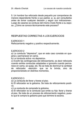 Dr. Alberto Chertok La causas de nuestra conducta
68
5. Un hombre fue reforzado desde pequeño por comportarse de
manera dependiente frente a sus padres -p. ej. por consultarlos
antes de tomar cualquier decisión y seguir sus indicaciones-.
Luego de casarse se conduce del mismo modo frente a su espo-
sa. ¿Cómo se conoce técnicamente este proceso?
RESPUESTAS CORRECTAS A LOS EJERCICIOS
EJERCICIO 1
Reforzamiento negativo y positivo respectivamente.
EJERCICIO 2
a) La conducta "depresiva", que en este caso consiste en que-
jarse y permanecer en cama.
b) La conducta activa -no depresiva-.
c) Invertir las contingencias del reforzamiento, es decir reforzarla
cuando exhibe conductas adaptadas e ignorarla cuando perma-
nece en cama, se queja, etc. No se trata de disminuir la cantidad
de reforzador -atención- que se le brinda, sino de
proporcionárselo en distintos momentos.
EJERCICIO 3
a) La conducta de llorar y tirarse al piso.
b) El reforzador es la golosina. Se trata de reforzamiento positi-
vo.
c) La conducta de comprarle la golosina.
d) El reforzador es la conducta que emite su hijo: llorar y tirarse
al piso. Se trata de un proceso de reforzamiento negativo, pues-
to que le compra la golosina para que termine la escena.
 