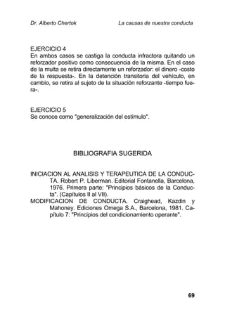Dr. Alberto Chertok La causas de nuestra conducta
69
EJERCICIO 4
En ambos casos se castiga la conducta infractora quitando un
reforzador positivo como consecuencia de la misma. En el caso
de la multa se retira directamente un reforzador: el dinero -costo
de la respuesta-. En la detención transitoria del vehículo, en
cambio, se retira al sujeto de la situación reforzante -tiempo fue-
ra-.
EJERCICIO 5
Se conoce como "generalización del estímulo".
BIBLIOGRAFIA SUGERIDA
INICIACION AL ANALISIS Y TERAPEUTICA DE LA CONDUC-
TA. Robert P. Liberman. Editorial Fontanella, Barcelona,
1976. Primera parte: "Principios básicos de la Conduc-
ta". (Capítulos II al VII).
MODIFICACION DE CONDUCTA. Craighead, Kazdin y
Mahoney. Ediciones Omega S.A., Barcelona, 1981. Ca-
pítulo 7: "Principios del condicionamiento operante".
 