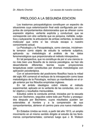 Dr. Alberto Chertok La causas de nuestra conducta
7
PROLOGO A LA SEGUNDA EDICION
Los trastornos psicopatológicos constituyen un espectro de
situaciones cuya exteriorización final está configurada por con-
juntos de comportamientos distorsionados que se ofrecen como
expresión objetiva, vertiente explícita y conductual, que se
corresponde con otra vertiente que es psíquica, inefable, subje-
tiva y subyacente; la articulación de ambas vertientes, la relación
molecular que entre sí las vincula escapa a nuestro
conocimiento actual.
La Psicología y la Psicopatología, como ciencias, inicialmen-
te tomaron como objeto de estudio la vertiente subjetiva,
aplicando su metodología al análisis de los datos
fenomenológicos que proporcionaba el método introspectivo.
En tal perspectiva, que no constituye de por sí una ciencia si-
no más bien una filosofía de la ciencia psicológica, se han ido
desarrollando diferentes teorías cuyas proyecciones
terapéuticas están constituídas por diversas metodologías con
aplicación psicoterápica.
Con el advenimiento del positivismo filosófico hacia la mitad
del siglo XIX comenzó el rechazo de la introspección como base
metodológica de la Psicología, rechazo ya manifestado en el si-
glo anterior por los filósofos empiristas ingleses.
En tal ámbito ideológico cobró interés el método
experimental, aplicado en la vertiente de las conductas, con va-
lor objetivo y resultados mensurables.
Estudios sobre la conducta animal, iniciados por la escuela
rusa con Sechenov, seguidos sobre todo por Pavlov y prosegui-
dos después por Bechterev, cuyos resultados pueden ser
extensibles al hombre y a la comprensión de sus
comportamientos, abrieron el camino para una nueva metodolo-
gía.
En Estados Unidos se inició, a partir del año 1913, un amplio
movimiento en el mismo sentido dirigido al estudio de los fenó-
menos comportamentales; comenzó luego que J. B. Watson
 