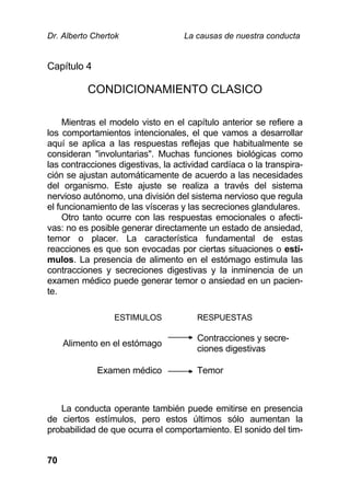 Dr. Alberto Chertok La causas de nuestra conducta
70
Capítulo 4
CONDICIONAMIENTO CLASICO
Mientras el modelo visto en el capítulo anterior se refiere a
los comportamientos intencionales, el que vamos a desarrollar
aquí se aplica a las respuestas reflejas que habitualmente se
consideran "involuntarias". Muchas funciones biológicas como
las contracciones digestivas, la actividad cardíaca o la transpira-
ción se ajustan automáticamente de acuerdo a las necesidades
del organismo. Este ajuste se realiza a través del sistema
nervioso autónomo, una división del sistema nervioso que regula
el funcionamiento de las vísceras y las secreciones glandulares.
Otro tanto ocurre con las respuestas emocionales o afecti-
vas: no es posible generar directamente un estado de ansiedad,
temor o placer. La característica fundamental de estas
reacciones es que son evocadas por ciertas situaciones o estí-
mulos. La presencia de alimento en el estómago estimula las
contracciones y secreciones digestivas y la inminencia de un
examen médico puede generar temor o ansiedad en un pacien-
te.
ESTIMULOS RESPUESTAS
Alimento en el estómago
Contracciones y secre-
ciones digestivas
Examen médico Temor
La conducta operante también puede emitirse en presencia
de ciertos estímulos, pero estos últimos sólo aumentan la
probabilidad de que ocurra el comportamiento. El sonido del tim-
 