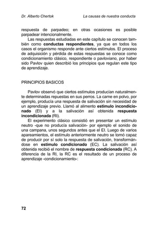 Dr. Alberto Chertok La causas de nuestra conducta
72
respuesta de parpadeo; en otras ocasiones es posible
parpadear intencionalmente.
Las respuestas estudiadas en este capítulo se conocen tam-
bién como conductas respondientes, ya que en todos los
casos el organismo responde ante ciertos estímulos. El proceso
de adquisición y pérdida de estas respuestas se conoce como
condicionamiento clásico, respondiente o pavloviano, por haber
sido Pavlov quien describió los principios que regulan este tipo
de aprendizaje.
PRINCIPIOS BASICOS
Pavlov observó que ciertos estímulos producían naturalmen-
te determinadas repuestas en sus perros. La carne en polvo, por
ejemplo, producía una respuesta de salivación sin necesidad de
un aprendizaje previo. Llamó al alimento estímulo incondicio-
nado (EI) y a la salivación así obtenida respuesta
incondicionada (RI).
El experimento clásico consistió en presentar un estímulo
neutro -que no producía salivación- por ejemplo el sonido de
una campana, unos segundos antes que el EI. Luego de varios
apareamientos, el estímulo anteriormente neutro se tornó capaz
de producir por sí solo la respuesta de salivación, transformán-
dose en estímulo condicionado (EC). La salivación así
obtenida recibió el nombre de respuesta condicionada (RC). A
diferencia de la RI, la RC es el resultado de un proceso de
aprendizaje -condicionamiento-:
 