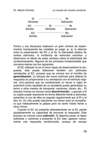 Dr. Alberto Chertok La causas de nuestra conducta
73
EI
Alimento
RI
Salivación
EC
Sonido
EI
Alimento
RI
Salivación
EC
Sonido
RC
Salivación
Pavlov y sus discípulos realizaron un gran número de experi-
mentos manipulando las variables en juego -p. ej. la latencia
entre la presentación del EC y el EI, la intensidad relativa de
ambos estímulos, la incidencia de estímulos extraños- y
observaron el efecto de estos cambios sobre la efectividad del
condicionamiento. Algunos de los principios fundamentales que
conviene retener son los siguientes:
El EC utilizado no es el único capaz de desencadenar la res-
puesta; ésta puede obtenerse también con estímulos
semejantes al EC, proceso que se conoce con el nombre de
generalización. La eficacia del nuevo estímulo para obtener la
respuesta es proporcional a su semejanza con el estímulo origi-
nal. Una persona que ha condicionado un temor a viajar en
automóvil como resultado de un accidente puede generalizar su
temor a otros medios de transporte -camiones, trenes, etc.-. El
proceso inverso se conoce como discriminación, y gracias a él
un sujeto puede reaccionar en forma diferente frente a estímulos
parecidos si uno de ellos es seguido regularmente por el EI y el
otro no. Un niño puede reaccionar con temor ante un compañe-
ro que habitualmente lo golpea pero no sentir miedo frente a
otros chicos.
Cuando el EC se presenta reiteradamente sin el EI, pierde
paulatinamente su capacidad de provocar la respuesta. Este
proceso se conoce como extinción. Si dejamos pasar un lapso
suficiente y volvemos a presentar el EC solo, aparece nueva-
mente una respuesta condicionada, aunque de escasa
 