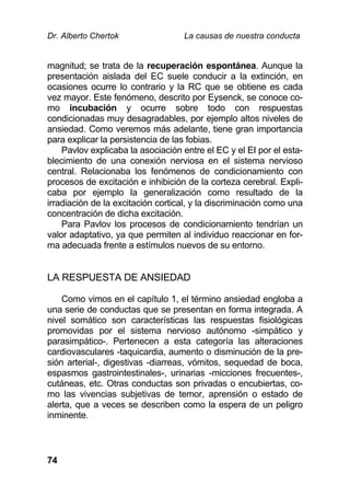 Dr. Alberto Chertok La causas de nuestra conducta
74
magnitud; se trata de la recuperación espontánea. Aunque la
presentación aislada del EC suele conducir a la extinción, en
ocasiones ocurre lo contrario y la RC que se obtiene es cada
vez mayor. Este fenómeno, descrito por Eysenck, se conoce co-
mo incubación y ocurre sobre todo con respuestas
condicionadas muy desagradables, por ejemplo altos niveles de
ansiedad. Como veremos más adelante, tiene gran importancia
para explicar la persistencia de las fobias.
Pavlov explicaba la asociación entre el EC y el EI por el esta-
blecimiento de una conexión nerviosa en el sistema nervioso
central. Relacionaba los fenómenos de condicionamiento con
procesos de excitación e inhibición de la corteza cerebral. Expli-
caba por ejemplo la generalización como resultado de la
irradiación de la excitación cortical, y la discriminación como una
concentración de dicha excitación.
Para Pavlov los procesos de condicionamiento tendrían un
valor adaptativo, ya que permiten al individuo reaccionar en for-
ma adecuada frente a estímulos nuevos de su entorno.
LA RESPUESTA DE ANSIEDAD
Como vimos en el capítulo 1, el término ansiedad engloba a
una serie de conductas que se presentan en forma integrada. A
nivel somático son características las respuestas fisiológicas
promovidas por el sistema nervioso autónomo -simpático y
parasimpático-. Pertenecen a esta categoría las alteraciones
cardiovasculares -taquicardia, aumento o disminución de la pre-
sión arterial-, digestivas -diarreas, vómitos, sequedad de boca,
espasmos gastrointestinales-, urinarias -micciones frecuentes-,
cutáneas, etc. Otras conductas son privadas o encubiertas, co-
mo las vivencias subjetivas de temor, aprensión o estado de
alerta, que a veces se describen como la espera de un peligro
inminente.
 