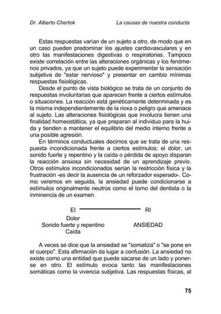 Dr. Alberto Chertok La causas de nuestra conducta
75
Estas respuestas varían de un sujeto a otro, de modo que en
un caso pueden predominar los ajustes cardiovasculares y en
otro las manifestaciones digestivas o respiratorias. Tampoco
existe correlación entre las alteraciones orgánicas y los fenóme-
nos privados, ya que un sujeto puede experimentar la sensación
subjetiva de "estar nervioso" y presentar en cambio mínimas
respuestas fisiológicas.
Desde el punto de vista biológico se trata de un conjunto de
respuestas involuntarias que aparecen frente a ciertos estímulos
o situaciones. La reacción está genéticamente determinada y es
la misma independientemente de la noxa o peligro que amenace
al sujeto. Las alteraciones fisiológicas que involucra tienen una
finalidad homeostática, ya que preparan al individuo para la hui-
da y tienden a mantener el equilibrio del medio interno frente a
una posible agresión.
En términos conductuales decimos que se trata de una res-
puesta incondicionada frente a ciertos estímulos: el dolor, un
sonido fuerte y repentino y la caída o pérdida de apoyo disparan
la reacción ansiosa sin necesidad de un aprendizaje previo.
Otros estímulos incondicionados serían la restricción física y la
frustración -es decir la ausencia de un reforzador esperado-. Co-
mo veremos en seguida, la ansiedad puede condicionarse a
estímulos originalmente neutros como el torno del dentista o la
inminencia de un examen.
EI RI
Dolor
Sonido fuerte y repentino
Caída
ANSIEDAD
A veces se dice que la ansiedad se "somatiza" o "se pone en
el cuerpo". Esta afirmación da lugar a confusión. La ansiedad no
existe como una entidad que puede sacarse de un lado y poner-
se en otro. El estímulo evoca tanto las manifestaciones
somáticas como la vivencia subjetiva. Las respuestas físicas, al
 