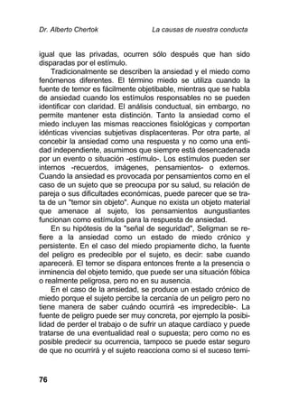 Dr. Alberto Chertok La causas de nuestra conducta
76
igual que las privadas, ocurren sólo después que han sido
disparadas por el estímulo.
Tradicionalmente se describen la ansiedad y el miedo como
fenómenos diferentes. El término miedo se utiliza cuando la
fuente de temor es fácilmente objetibable, mientras que se habla
de ansiedad cuando los estímulos responsables no se pueden
identificar con claridad. El análisis conductual, sin embargo, no
permite mantener esta distinción. Tanto la ansiedad como el
miedo incluyen las mismas reacciones fisiológicas y comportan
idénticas vivencias subjetivas displacenteras. Por otra parte, al
concebir la ansiedad como una respuesta y no como una enti-
dad independiente, asumimos que siempre está desencadenada
por un evento o situación -estímulo-. Los estímulos pueden ser
internos -recuerdos, imágenes, pensamientos- o externos.
Cuando la ansiedad es provocada por pensamientos como en el
caso de un sujeto que se preocupa por su salud, su relación de
pareja o sus dificultades económicas, puede parecer que se tra-
ta de un "temor sin objeto". Aunque no exista un objeto material
que amenace al sujeto, los pensamientos aungustiantes
funcionan como estímulos para la respuesta de ansiedad.
En su hipótesis de la "señal de seguridad", Seligman se re-
fiere a la ansiedad como un estado de miedo crónico y
persistente. En el caso del miedo propiamente dicho, la fuente
del peligro es predecible por el sujeto, es decir: sabe cuando
aparecerá. El temor se dispara entonces frente a la presencia o
inminencia del objeto temido, que puede ser una situación fóbica
o realmente peligrosa, pero no en su ausencia.
En el caso de la ansiedad, se produce un estado crónico de
miedo porque el sujeto percibe la cercanía de un peligro pero no
tiene manera de saber cuándo ocurrirá -es impredecible-. La
fuente de peligro puede ser muy concreta, por ejemplo la posibi-
lidad de perder el trabajo o de sufrir un ataque cardíaco y puede
tratarse de una eventualidad real o supuesta; pero como no es
posible predecir su ocurrencia, tampoco se puede estar seguro
de que no ocurrirá y el sujeto reacciona como si el suceso temi-
 