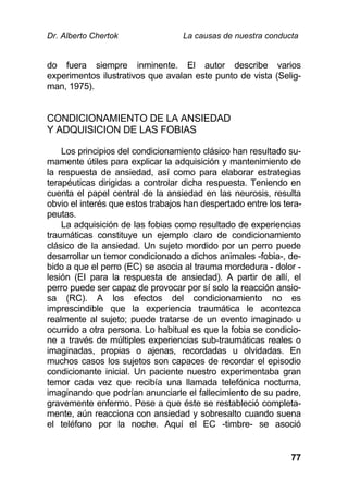 Dr. Alberto Chertok La causas de nuestra conducta
77
do fuera siempre inminente. El autor describe varios
experimentos ilustrativos que avalan este punto de vista (Selig-
man, 1975).
CONDICIONAMIENTO DE LA ANSIEDAD
Y ADQUISICION DE LAS FOBIAS
Los principios del condicionamiento clásico han resultado su-
mamente útiles para explicar la adquisición y mantenimiento de
la respuesta de ansiedad, así como para elaborar estrategias
terapéuticas dirigidas a controlar dicha respuesta. Teniendo en
cuenta el papel central de la ansiedad en las neurosis, resulta
obvio el interés que estos trabajos han despertado entre los tera-
peutas.
La adquisición de las fobias como resultado de experiencias
traumáticas constituye un ejemplo claro de condicionamiento
clásico de la ansiedad. Un sujeto mordido por un perro puede
desarrollar un temor condicionado a dichos animales -fobia-, de-
bido a que el perro (EC) se asocia al trauma mordedura - dolor -
lesión (EI para la respuesta de ansiedad). A partir de allí, el
perro puede ser capaz de provocar por sí solo la reacción ansio-
sa (RC). A los efectos del condicionamiento no es
imprescindible que la experiencia traumática le acontezca
realmente al sujeto; puede tratarse de un evento imaginado u
ocurrido a otra persona. Lo habitual es que la fobia se condicio-
ne a través de múltiples experiencias sub-traumáticas reales o
imaginadas, propias o ajenas, recordadas u olvidadas. En
muchos casos los sujetos son capaces de recordar el episodio
condicionante inicial. Un paciente nuestro experimentaba gran
temor cada vez que recibía una llamada telefónica nocturna,
imaginando que podrían anunciarle el fallecimiento de su padre,
gravemente enfermo. Pese a que éste se restableció completa-
mente, aún reacciona con ansiedad y sobresalto cuando suena
el teléfono por la noche. Aquí el EC -timbre- se asoció
 