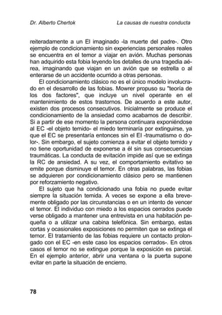 Dr. Alberto Chertok La causas de nuestra conducta
78
reiteradamente a un El imaginado -la muerte del padre-. Otro
ejemplo de condicionamiento sin experiencias personales reales
se encuentra en el temor a viajar en avión. Muchas personas
han adquirido esta fobia leyendo los detalles de una tragedia aé-
rea, imaginando que viajan en un avión que se estrella o al
enterarse de un accidente ocurrido a otras personas.
El condicionamiento clásico no es el único modelo involucra-
do en el desarrollo de las fobias. Mowrer propuso su "teoría de
los dos factores", que incluye un nivel operante en el
mantenimiento de estos trastornos. De acuerdo a este autor,
existen dos procesos consecutivos. Inicialmente se produce el
condicionamiento de la ansiedad como acabamos de describir.
Si a partir de ese momento la persona continuara exponiéndose
al EC -el objeto temido- el miedo terminaría por extinguirse, ya
que el EC se presentaría entonces sin el EI -traumatismo o do-
lor-. Sin embargo, el sujeto comienza a evitar el objeto temido y
no tiene oportunidad de exponerse a él sin sus consecuencias
traumáticas. La conducta de evitación impide así que se extinga
la RC de ansiedad. A su vez, el comportamiento evitativo se
emite porque disminuye el temor. En otras palabras, las fobias
se adquieren por condicionamiento clásico pero se mantienen
por reforzamiento negativo.
El sujeto que ha condicionado una fobia no puede evitar
siempre la situación temida. A veces se expone a ella breve-
mente obligado por las circunstancias o en un intento de vencer
el temor. El individuo con miedo a los espacios cerrados puede
verse obligado a mantener una entrevista en una habitación pe-
queña o a utilizar una cabina telefónica. Sin embargo, estas
cortas y ocasionales exposiciones no permiten que se extinga el
temor. El tratamiento de las fobias requiere un contacto prolon-
gado con el EC -en este caso los espacios cerrados-. En otros
casos el temor no se extingue porque la exposición es parcial.
En el ejemplo anterior, abrir una ventana o la puerta supone
evitar en parte la situación de encierro.
 