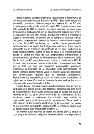 Dr. Alberto Chertok La causas de nuestra conducta
79
Estos hechos pueden explicarse recurriendo al fenómeno de
la incubación descrito por Eysenck, (1976). Este autor reformuló
el modelo pavloviano afirmando que la presentación del EC solo
no siempre conduce a la extinción de la RC. La extinción ocurre
sólo cuando la RC es neutra, es decir cuando no tiene valor
emocional o motivacional. En el experimento clásico de Pavlov,
la salivación es una RC neutra, porque no motiva o impulsa al
sujeto a disminuirla. El sonido de la campana produce saliva-
ción, pero no genera un estado de hambre que induzca al sujeto
a comer. Una RC de temor, en cambio, tiene propiedades
motivacionales: el sujeto hará algo para reducirla. Este tipo de
respuesta no se extingue presentando el EC solo, pudiendo in-
cluso incrementarse. Como la RC es igual a la incondicionada
desde el punto de vista de sus propiedades emocionales o
motivacionales, el efecto es el mismo que si se presentara el EI.
Por lo tanto, el EC se potencia a sí mismo a través de la RC. El
proceso de incubación ocurre sobre todo con exposiciones bre-
ves al EC, ya que los contactos prolongados producen
finalmente la extinción de la ansiedad. Esto normalmente no
ocurre porque como hemos visto, el sujeto evita las exposicio-
nes prolongadas debido que le resultan ansiógenas.
Procedimientos terapéuticos como la inundación mantienen al
sujeto en la situación temida durante lapsos suficientes como
para permitir la extinción de la fobia.
Roger Tarpy (1975) revisa las modificaciones que se han in-
troducido a la teoría de los dos factores. Resumiendo una serie
de experimentos, este autor concluye que el sujeto no evita en
realidad el EC -p. ej. el perro- sino el EI -la mordedura-. El EC
funciona como un estímulo discriminativo que señala la
oportunidad para emitir la conducta de evitación. De acuerdo a
este criterio, la terminación del EC -p. ej. la supresión del perro-
no es el evento reforzante; simplemente, le indica al sujeto que
su conducta ha sido eficaz para evitar el EI.
El mismo autor resume la teoría de Bolles (1970) según la
cual lo que el individuo adquiere en realidad es una expectativa:
 