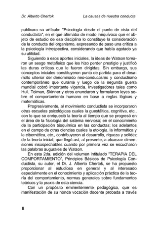 Dr. Alberto Chertok La causas de nuestra conducta
8
publicara su artículo: "Psicología desde el punto de vista del
conductista", en el que afirmaba de modo inequívoco que el ob-
jeto de estudio de esa disciplina lo constituye la consideración
de la conducta del organismo, expresando de paso una crítica a
la psicología introspectiva, considerando que había agotado ya
su utilidad.
Siguiendo a esos aportes iniciales, la ideas de Watson toma-
ron un sesgo metafísico que les hizo perder prestigio y justificó
las duras críticas que le fueron dirigidas. Sin embargo, sus
conceptos iniciales constituyeron punto de partida para el desa-
rrollo ulterior del denominado neo-conductismo y conductismo
contemporáneo que durante y luego de la segunda guerra
mundial cobró importante vigencia. Investigadores tales como
Hull, Tolman, Skinner y otros enunciaron y formularon leyes so-
bre el comportamiento humano en base a reglas lógicas y
matemáticas.
Progresivamente, al movimiento conductista se incorporaron
otras escuelas psicológicas cuales la guestáltica, cognitiva, etc.,
con lo que se enriqueció la teoría al tiempo que se progresó en
el área de la fisiología del sistema nervioso; en el conocimiento
de la participación bioquímica en las conductas; los adelantos
en el campo de otras ciencias cuales la etología, la informática y
la cibernética, etc., contribuyeron al desarrollo, riqueza y solidez
de la teoría inicial, que llegó así, al presente, a alcanzar dimen-
siones insospechables cuando por primera vez se escucharon
las palabras augurales de Watson.
En esta 2da. edición del volumen intitulado "TERAPIA DEL
COMPORTAMIENTO", Principios Básicos de Psicología Con-
ductista, su autor, el Dr. J. Alberto Chertok, se ha propuesto
proporcionar al estudioso en general y al interesado
especialmente en el conocimiento y aplicación práctica de la teo-
ría del comportamiento, normas generales sobre fundamentos
teóricos y la praxis de esta ciencia.
Con un propósito eminentemente pedagógico, que es
manifestación de su honda vocación docente probada a través
 