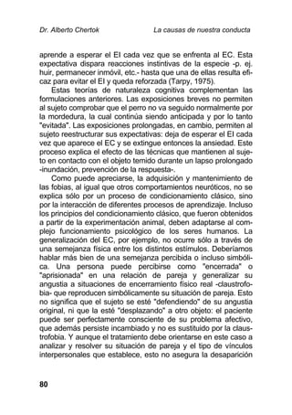 Dr. Alberto Chertok La causas de nuestra conducta
80
aprende a esperar el EI cada vez que se enfrenta al EC. Esta
expectativa dispara reacciones instintivas de la especie -p. ej.
huir, permanecer inmóvil, etc.- hasta que una de ellas resulta efi-
caz para evitar el EI y queda reforzada (Tarpy, 1975).
Estas teorías de naturaleza cognitiva complementan las
formulaciones anteriores. Las exposiciones breves no permiten
al sujeto comprobar que el perro no va seguido normalmente por
la mordedura, la cual continúa siendo anticipada y por lo tanto
"evitada". Las exposiciones prolongadas, en cambio, permiten al
sujeto reestructurar sus expectativas: deja de esperar el EI cada
vez que aparece el EC y se extingue entonces la ansiedad. Este
proceso explica el efecto de las técnicas que mantienen al suje-
to en contacto con el objeto temido durante un lapso prolongado
-inundación, prevención de la respuesta-.
Como puede apreciarse, la adquisición y mantenimiento de
las fobias, al igual que otros comportamientos neuróticos, no se
explica sólo por un proceso de condicionamiento clásico, sino
por la interacción de diferentes procesos de aprendizaje. Incluso
los principios del condicionamiento clásico, que fueron obtenidos
a partir de la experimentación animal, deben adaptarse al com-
plejo funcionamiento psicológico de los seres humanos. La
generalización del EC, por ejemplo, no ocurre sólo a través de
una semejanza física entre los distintos estímulos. Deberíamos
hablar más bien de una semejanza percibida o incluso simbóli-
ca. Una persona puede percibirse como "encerrada" o
"aprisionada" en una relación de pareja y generalizar su
angustia a situaciones de encerramiento físico real -claustrofo-
bia- que reproducen simbólicamente su situación de pareja. Esto
no significa que el sujeto se esté "defendiendo" de su angustia
original, ni que la esté "desplazando" a otro objeto: el paciente
puede ser perfectamente consciente de su problema afectivo,
que además persiste incambiado y no es sustituido por la claus-
trofobia. Y aunque el tratamiento debe orientarse en este caso a
analizar y resolver su situación de pareja y el tipo de vínculos
interpersonales que establece, esto no asegura la desaparición
 