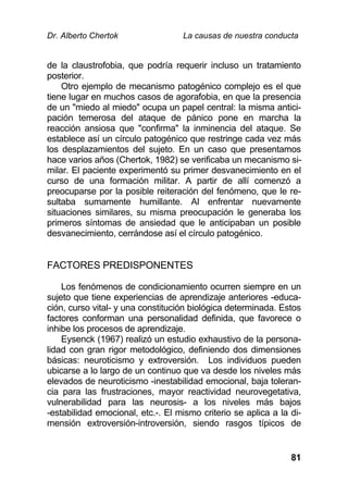 Dr. Alberto Chertok La causas de nuestra conducta
81
de la claustrofobia, que podría requerir incluso un tratamiento
posterior.
Otro ejemplo de mecanismo patogénico complejo es el que
tiene lugar en muchos casos de agorafobia, en que la presencia
de un "miedo al miedo" ocupa un papel central: la misma antici-
pación temerosa del ataque de pánico pone en marcha la
reacción ansiosa que "confirma" la inminencia del ataque. Se
establece así un círculo patogénico que restringe cada vez más
los desplazamientos del sujeto. En un caso que presentamos
hace varios años (Chertok, 1982) se verificaba un mecanismo si-
milar. El paciente experimentó su primer desvanecimiento en el
curso de una formación militar. A partir de allí comenzó a
preocuparse por la posible reiteración del fenómeno, que le re-
sultaba sumamente humillante. Al enfrentar nuevamente
situaciones similares, su misma preocupación le generaba los
primeros síntomas de ansiedad que le anticipaban un posible
desvanecimiento, cerrándose así el círculo patogénico.
FACTORES PREDISPONENTES
Los fenómenos de condicionamiento ocurren siempre en un
sujeto que tiene experiencias de aprendizaje anteriores -educa-
ción, curso vital- y una constitución biológica determinada. Estos
factores conforman una personalidad definida, que favorece o
inhibe los procesos de aprendizaje.
Eysenck (1967) realizó un estudio exhaustivo de la persona-
lidad con gran rigor metodológico, definiendo dos dimensiones
básicas: neuroticismo y extroversión. Los individuos pueden
ubicarse a lo largo de un continuo que va desde los niveles más
elevados de neuroticismo -inestabilidad emocional, baja toleran-
cia para las frustraciones, mayor reactividad neurovegetativa,
vulnerabilidad para las neurosis- a los niveles más bajos
-estabilidad emocional, etc.-. El mismo criterio se aplica a la di-
mensión extroversión-introversión, siendo rasgos típicos de
 