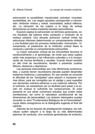 Dr. Alberto Chertok La causas de nuestra conducta
82
extroversión la sociabilidad, impulsividad, actividad, vivacidad,
excitabilidad, etc. Los rasgos opuestos corresponden a introver-
sión: inhibición motora y verbal, racionalidad, actitud reflexiva,
etc. La ubicación de los sujetos a lo largo de ambas
dimensiones se realiza mediante estudios psicométricos.
Eysenck explica la extroversión en términos pavlovianos, co-
mo resultado del balance entre excitación e inhibición de la
corteza cerebral. Una elevada activación cortical inhibe las
estructuras inferiores determinando un comportamiento inhibido
y una facilidad para los procesos intelectuales -introversión-. In-
versamente, el predominio de la inhibición cortical libera la
conducta y permite un comportamiento extrovertido.
La mayor activación cortical de los introvertidos favorece el
condicionamiento y el aprendizaje, de modo que estos sujetos
están más propensos a las influencias culturales y a la incorpo-
ración de normas familiares y sociales. Cuando tienen también
un alto nivel de neuroticismo, tienden a presentar cuadros
fóbicos, obsesivos y depresivos.
Las personas extrovertidas son más difícilmente condiciona-
bles, y cuando tienen neuroticismo elevado pueden desarrollar
trastornos histéricos y psicopáticos. En ese sentido es conocida
la dificultad de los "sociópatas" para adquirir e incorporar nor-
mas éticas, para ser corregidos por el castigo y para supeditar
sus demandas instintivo-afectivas a una instancia reflexiva. Por
el contrario, se caracterizan por su facilidad para pasar a la ac-
ción sin evaluar lo suficiente las consecuencias. El autor
presenta en sus obras numerosos estudios que avalan estas
correlaciones, así como la naturaleza constitucional de las
dimensiones de personalidad. Los lectores interesados pueden
consultar su obra "Fundamentos Biológicos de la Personalidad",
cuyos datos consignamos en la bibliografía sugerida al final del
capítulo.
Además de los factores de predisposición biológica, los indi-
viduos suelen adquirir a lo largo de su vida determinados
patrones de conducta. Una conducta generalizada de evitación,
 
