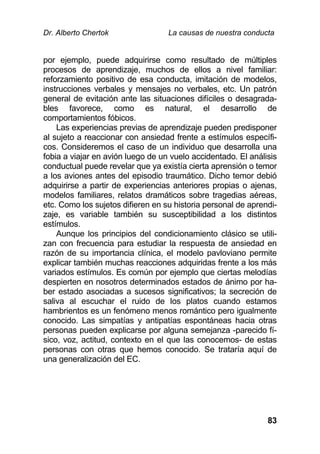 Dr. Alberto Chertok La causas de nuestra conducta
83
por ejemplo, puede adquirirse como resultado de múltiples
procesos de aprendizaje, muchos de ellos a nivel familiar:
reforzamiento positivo de esa conducta, imitación de modelos,
instrucciones verbales y mensajes no verbales, etc. Un patrón
general de evitación ante las situaciones difíciles o desagrada-
bles favorece, como es natural, el desarrollo de
comportamientos fóbicos.
Las experiencias previas de aprendizaje pueden predisponer
al sujeto a reaccionar con ansiedad frente a estímulos específi-
cos. Consideremos el caso de un individuo que desarrolla una
fobia a viajar en avión luego de un vuelo accidentado. El análisis
conductual puede revelar que ya existía cierta aprensión o temor
a los aviones antes del episodio traumático. Dicho temor debió
adquirirse a partir de experiencias anteriores propias o ajenas,
modelos familiares, relatos dramáticos sobre tragedias aéreas,
etc. Como los sujetos difieren en su historia personal de aprendi-
zaje, es variable también su susceptibilidad a los distintos
estímulos.
Aunque los principios del condicionamiento clásico se utili-
zan con frecuencia para estudiar la respuesta de ansiedad en
razón de su importancia clínica, el modelo pavloviano permite
explicar también muchas reacciones adquiridas frente a los más
variados estímulos. Es común por ejemplo que ciertas melodías
despierten en nosotros determinados estados de ánimo por ha-
ber estado asociadas a sucesos significativos; la secreción de
saliva al escuchar el ruido de los platos cuando estamos
hambrientos es un fenómeno menos romántico pero igualmente
conocido. Las simpatías y antipatías espontáneas hacia otras
personas pueden explicarse por alguna semejanza -parecido fí-
sico, voz, actitud, contexto en el que las conocemos- de estas
personas con otras que hemos conocido. Se trataría aquí de
una generalización del EC.
 