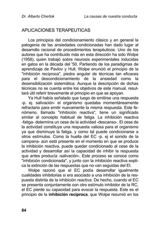 Dr. Alberto Chertok La causas de nuestra conducta
84
APLICACIONES TERAPEUTICAS
Los principios del condicionamiento clásico y en general la
patogenia de las ansiedades condicionadas han dado lugar al
desarrollo racional de procedimientos terapéuticos. Uno de los
autores que ha contribuido más en esta dirección ha sido Wolpe
(1958), quien trabajó sobre neurosis experimentales inducidas
en gatos en la década del '50. Partiendo de los paradigmas de
aprendizaje de Pavlov y Hull, Wolpe enunció el principio de la
"inhibición recíproca", piedra angular de técnicas tan eficaces
para el descondicionamiento de la ansiedad como la
desensibilización sistemática. Aunque la descripción de dichas
técnicas no se cuenta entre los objetivos de este manual, resul-
tará útil referir brevemente el principio en que se apoyan.
Ya Hull había señalado que luego de emitirse una respuesta
-p. ej. salivación- el organismo quedaba momentáneamente
refractario para emitir nuevamente la misma respuesta. Este fe-
nómeno, llamado "inhibición reactiva", tiene un significado
similar al concepto habitual de fatiga. La inhibición reactiva
-fatiga- determina un cese de la actividad -descanso-. El cese de
la actividad constituye una respuesta valiosa para el organismo
ya que disminuye la fatiga, y como tal puede condicionarse a
otros estímulos. Como la huella del EC -p. ej el sonido de la
campana- aún está presente en el momento en que se produce
la inhibición reactiva, puede quedar condicionado al cese de la
actividad y desarrollar así la capacidad de inhibir la respuesta
que antes producía -salivación-. Este proceso se conoce como
"inhibición condicionada", y junto con la inhibición reactiva expli-
ca la extinción de las respuestas que no van seguidas del EI.
Wolpe razonó que el EC podía desarrollar igualmente
cualidades inhibitorias si era asociado a una inhibición de la res-
puesta distinta de la inhibición reactiva. De hecho, cuando el EC
se presenta conjuntamente con otro estímulo inhibidor de la RC,
el EC pierde su capacidad para evocar la respuesta. Este es el
principio de la inhibición recíproca, que Wolpe resumió en los
 
