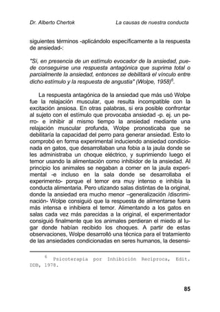 Dr. Alberto Chertok La causas de nuestra conducta
85
siguientes términos -aplicándolo específicamente a la respuesta
de ansiedad-:
"Sí, en presencia de un estímulo evocador de la ansiedad, pue-
de conseguirse una respuesta antagónica que suprima total o
parcialmente la ansiedad, entonces se debilitará el vínculo entre
dicho estímulo y la respuesta de angustia" (Wolpe, 1958)6
.
La respuesta antagónica de la ansiedad que más usó Wolpe
fue la relajación muscular, que resulta incompatible con la
excitación ansiosa. En otras palabras, si era posible confrontar
al sujeto con el estímulo que provocaba ansiedad -p. ej. un pe-
rro- e inhibir al mismo tiempo la ansiedad mediante una
relajación muscular profunda, Wolpe pronosticaba que se
debilitaría la capacidad del perro para generar ansiedad. Esto lo
comprobó en forma experimental induciendo ansiedad condicio-
nada en gatos, que desarrollaban una fobia a la jaula donde se
les administraba un choque eléctrico, y suprimiendo luego el
temor usando la alimentación como inhibidor de la ansiedad. Al
principio los animales se negaban a comer en la jaula experi-
mental -e incluso en la sala donde se desarrollaba el
experimento- porque el temor era muy intenso e inhibía la
conducta alimentaria. Pero utizando salas distintas de la original,
donde la ansiedad era mucho menor –generalización /discrimi-
nación- Wolpe consiguió que la respuesta de alimentarse fuera
más intensa e inhibiera el temor. Alimentando a los gatos en
salas cada vez más parecidas a la original, el experimentador
consiguió finalmente que los animales perdieran el miedo al lu-
gar donde habían recibido los choques. A partir de estas
observaciones, Wolpe desarrolló una técnica para el tratamiento
de las ansiedades condicionadas en seres humanos, la desensi-
6
Psicoterapia por Inhibición Recíproca, Edit.
DDB, 1978.
 