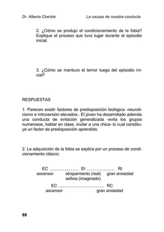 Dr. Alberto Chertok La causas de nuestra conducta
88
2. ¿Cómo se produjo el condicionamiento de la fobia?
Explique el proceso que tuvo lugar durante el episodio
inicial.
3. ¿Cómo se mantuvo el temor luego del episodio ini-
cial?
RESPUESTAS
1. Parecen existir factores de predisposición biológica -neuroti-
cismo e introversión elevados-. El joven ha desarrollado además
una conducta de evitación generalizada -evita los grupos
numerosos, hablar en clase, invitar a una chica- lo cual constitu-
ye un factor de predisposición aprendido.
2. La adquisición de la fobia se explica por un proceso de condi-
cionamiento clásico:
EC
ascensor
EI
atrapamiento (real)
asfixia (imaginado)
RI
gran ansiedad
EC
ascensor
RC
gran ansiedad
 